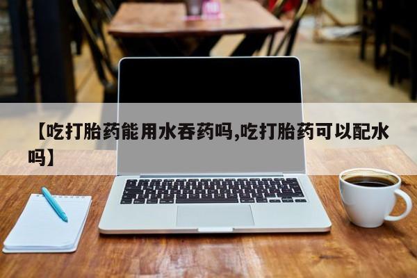 打胎药怎么买【吃打胎药能用水吞药吗,吃打胎药可以配水吗】
