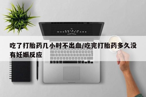 打胎药怎么买吃了打胎药几小时不出血/吃完打胎药多久没有妊娠反应