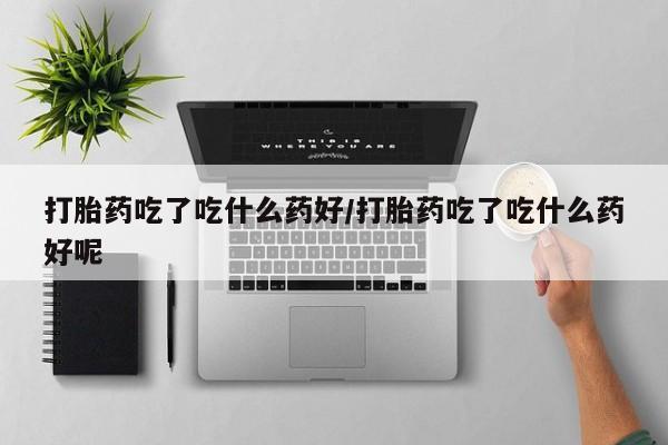 打胎药怎么买打胎药吃了吃什么药好/打胎药吃了吃什么药好呢