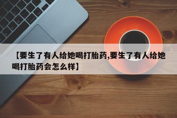 打胎药怎么买【要生了有人给她喝打胎药,要生了有人给她喝打胎药会怎么样】