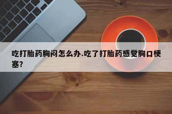 打胎药怎么买吃打胎药胸闷怎么办.吃了打胎药感觉胸口梗塞？