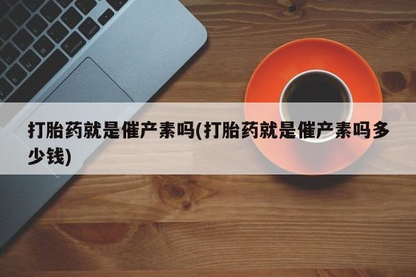 打胎药怎么买打胎药就是催产素吗(打胎药就是催产素吗多少钱)