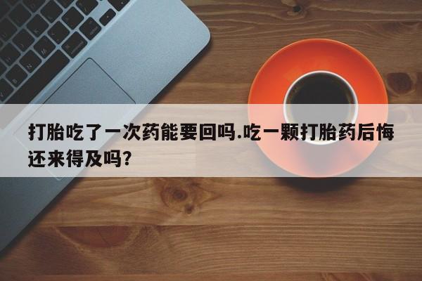 打胎药怎么买打胎吃了一次药能要回吗.吃一颗打胎药后悔还来得及吗？