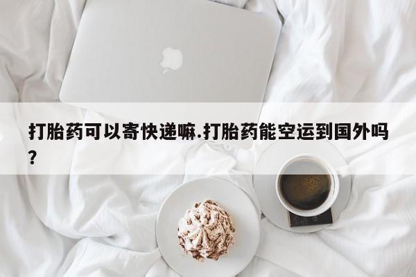 打胎药怎么买打胎药可以寄快递嘛.打胎药能空运到国外吗？