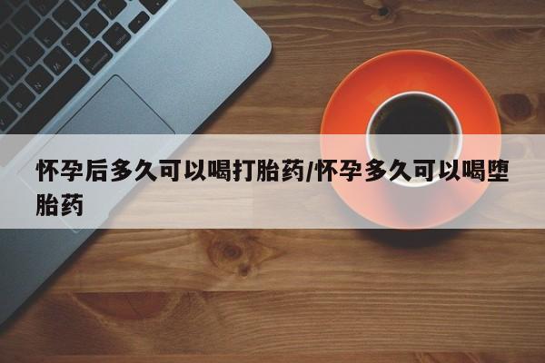 打胎药怎么买怀孕后多久可以喝打胎药/怀孕多久可以喝堕胎药