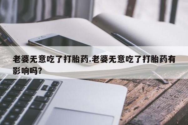 打胎药怎么买老婆无意吃了打胎药.老婆无意吃了打胎药有影响吗？