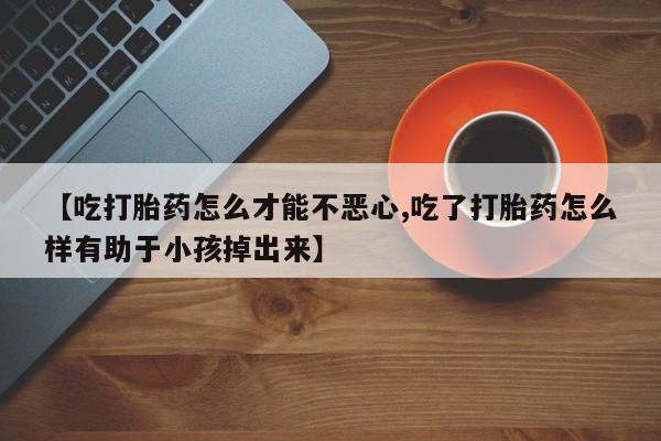 打胎药怎么买【吃打胎药怎么才能不恶心,吃了打胎药怎么样有助于小孩掉出来】
