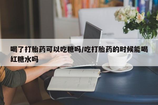 打胎药怎么买喝了打胎药可以吃糖吗/吃打胎药的时候能喝红糖水吗