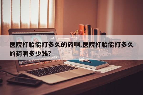 打胎药怎么买医院打胎能打多久的药啊.医院打胎能打多久的药啊多少钱？