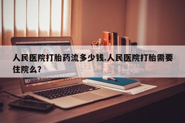 打胎药怎么买人民医院打胎药流多少钱.人民医院打胎需要住院么？