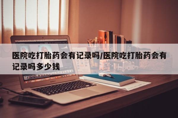 打胎药怎么买医院吃打胎药会有记录吗/医院吃打胎药会有记录吗多少钱