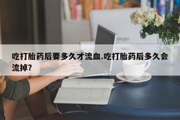 打胎药怎么买吃打胎药后要多久才流血.吃打胎药后多久会流掉？
