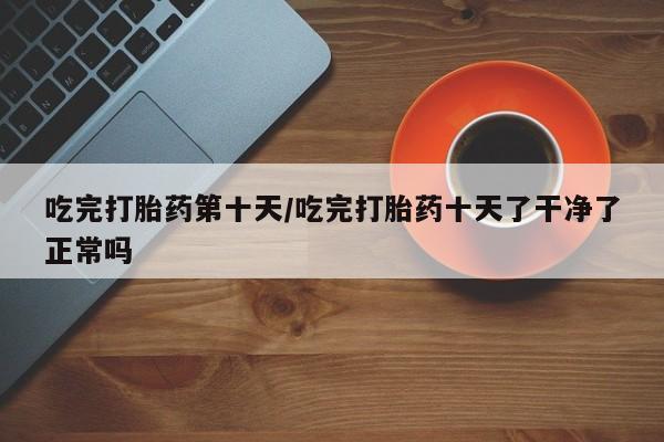 打胎药怎么买吃完打胎药第十天/吃完打胎药十天了干净了正常吗