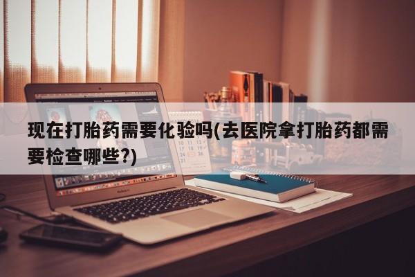 打胎药怎么买现在打胎药需要化验吗(去医院拿打胎药都需要检查哪些?)