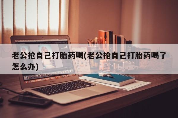 打胎药怎么买老公抢自己打胎药喝(老公抢自己打胎药喝了怎么办)