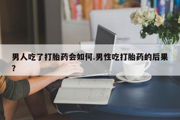 打胎药怎么买男人吃了打胎药会如何.男性吃打胎药的后果？