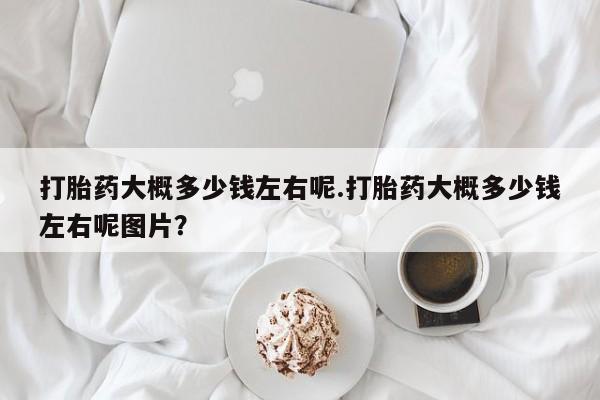 打胎药怎么买打胎药大概多少钱左右呢.打胎药大概多少钱左右呢图片？
