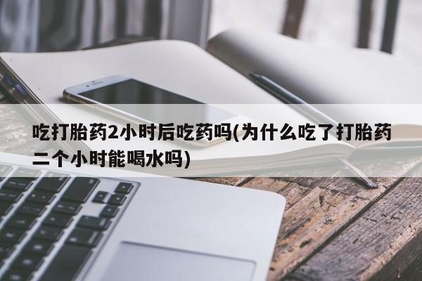 打胎药怎么买吃打胎药2小时后吃药吗(为什么吃了打胎药二个小时能喝水吗)