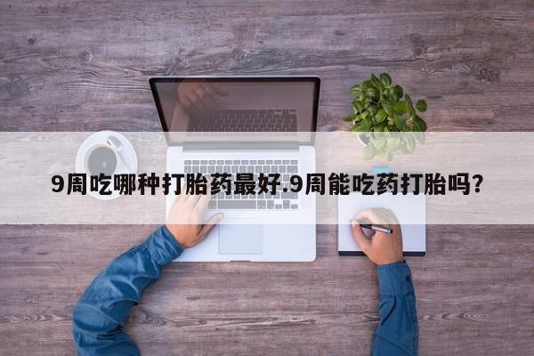 打胎药怎么买9周吃哪种打胎药最好.9周能吃药打胎吗？