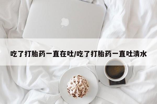打胎药怎么买吃了打胎药一直在吐/吃了打胎药一直吐清水