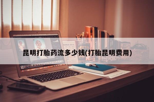 打胎药怎么买昆明打胎药流多少钱(打胎昆明费用)