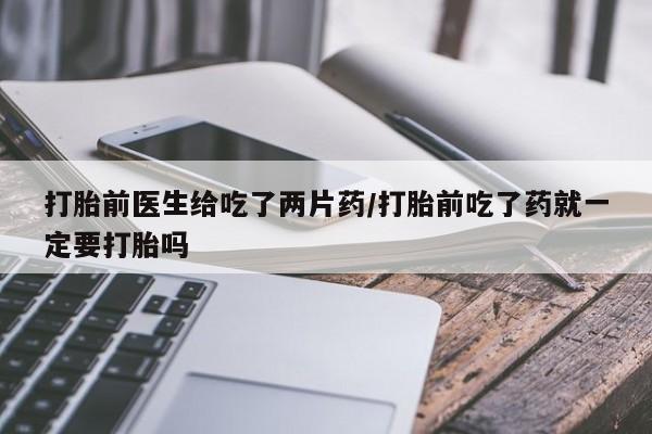 打胎药怎么买打胎前医生给吃了两片药/打胎前吃了药就一定要打胎吗