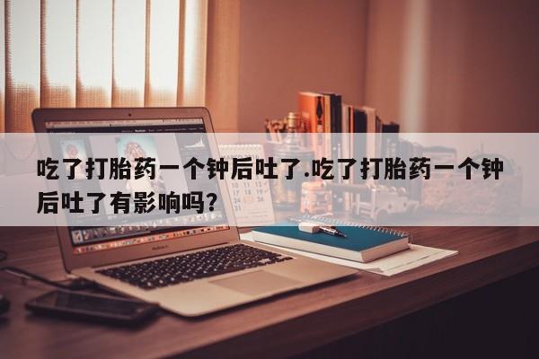 打胎药怎么买吃了打胎药一个钟后吐了.吃了打胎药一个钟后吐了有影响吗？