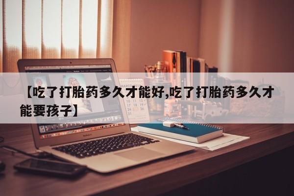 打胎药怎么买【吃了打胎药多久才能好,吃了打胎药多久才能要孩子】