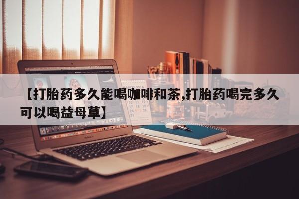 打胎药怎么买【打胎药多久能喝咖啡和茶,打胎药喝完多久可以喝益母草】