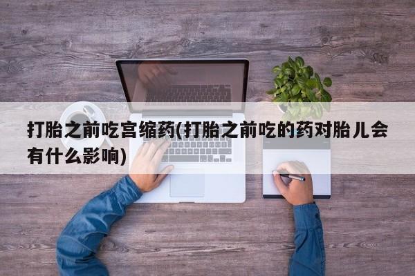 打胎药怎么买打胎之前吃宫缩药(打胎之前吃的药对胎儿会有什么影响)