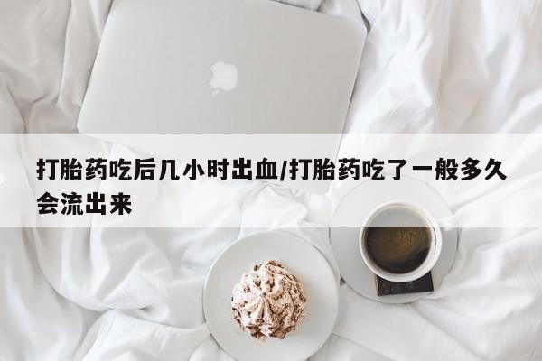 打胎药怎么买打胎药吃后几小时出血/打胎药吃了一般多久会流出来