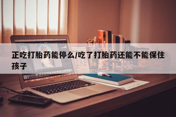 打胎药怎么买正吃打胎药能停么/吃了打胎药还能不能保住孩子