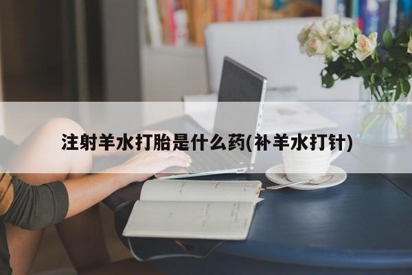 打胎药怎么买注射羊水打胎是什么药(补羊水打针)