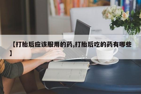打胎药怎么买【打胎后应该服用的药,打胎后吃的药有哪些】