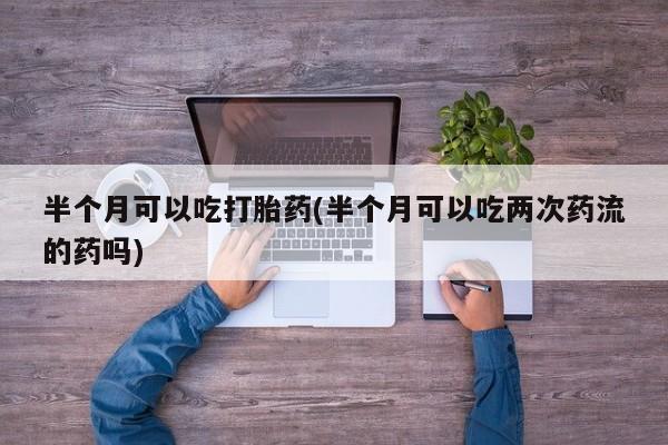 打胎药怎么买半个月可以吃打胎药(半个月可以吃两次药流的药吗)