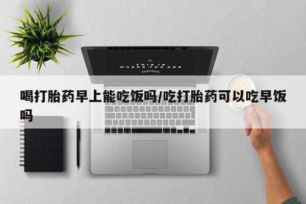打胎药怎么买喝打胎药早上能吃饭吗/吃打胎药可以吃早饭吗