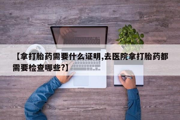 打胎药怎么买【拿打胎药需要什么证明,去医院拿打胎药都需要检查哪些?】