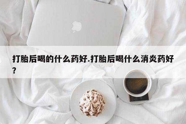 打胎药怎么买打胎后喝的什么药好.打胎后喝什么消炎药好？