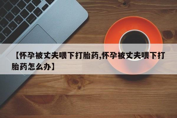 打胎药怎么买【怀孕被丈夫喂下打胎药,怀孕被丈夫喂下打胎药怎么办】