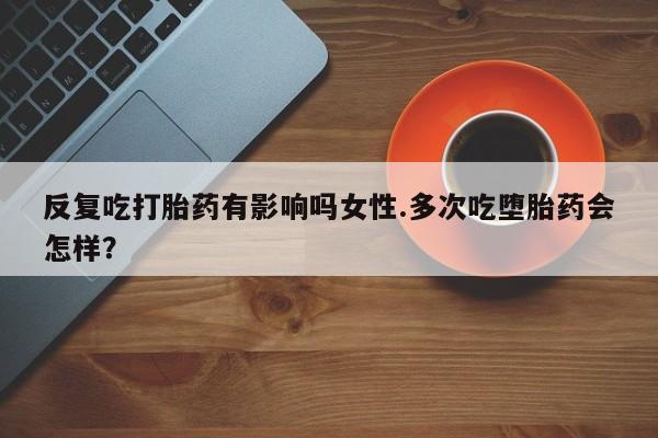 打胎药怎么买反复吃打胎药有影响吗女性.多次吃堕胎药会怎样？