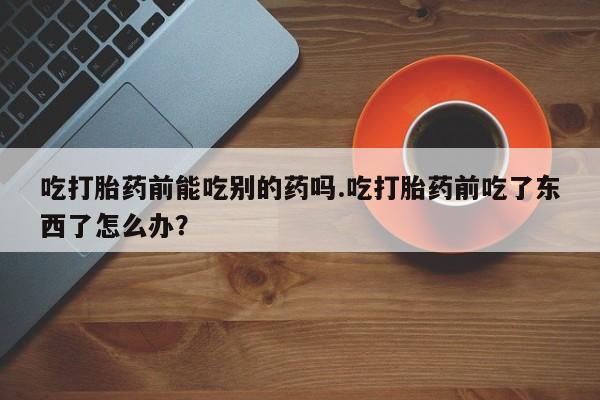 打胎药怎么买吃打胎药前能吃别的药吗.吃打胎药前吃了东西了怎么办？