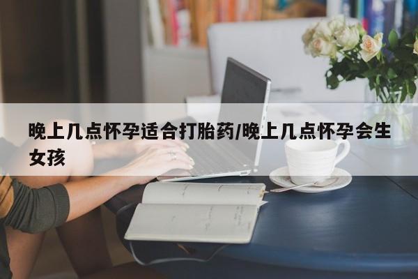 打胎药怎么买晚上几点怀孕适合打胎药/晚上几点怀孕会生女孩
