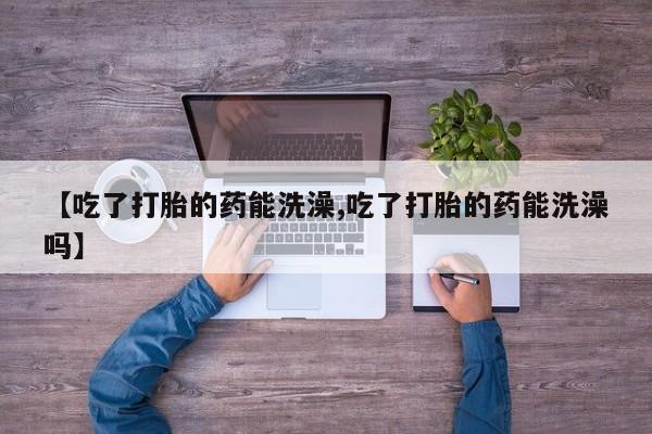 打胎药怎么买【吃了打胎的药能洗澡,吃了打胎的药能洗澡吗】