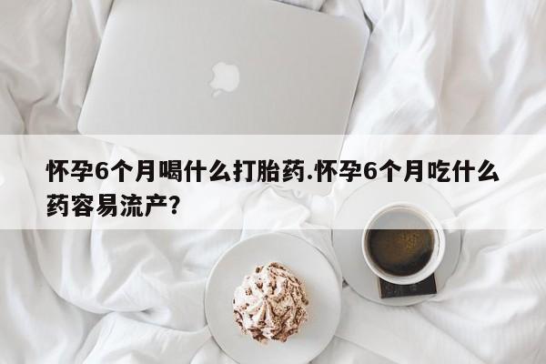 打胎药怎么买怀孕6个月喝什么打胎药.怀孕6个月吃什么药容易流产？