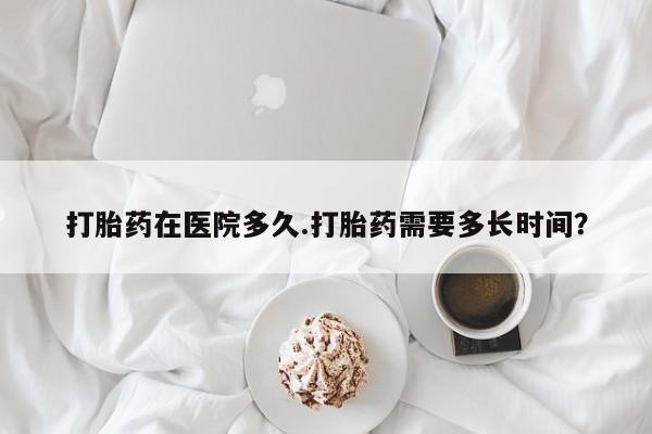 打胎药怎么买打胎药在医院多久.打胎药需要多长时间？