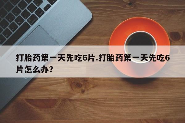 打胎药怎么买打胎药第一天先吃6片.打胎药第一天先吃6片怎么办？