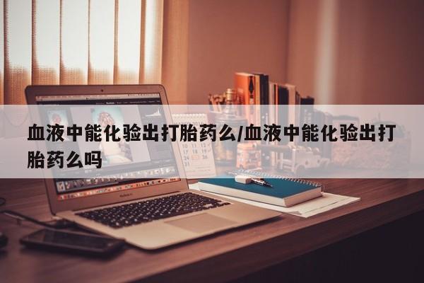 打胎药怎么买血液中能化验出打胎药么/血液中能化验出打胎药么吗
