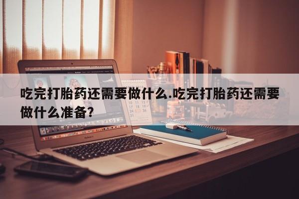 打胎药怎么买吃完打胎药还需要做什么.吃完打胎药还需要做什么准备？