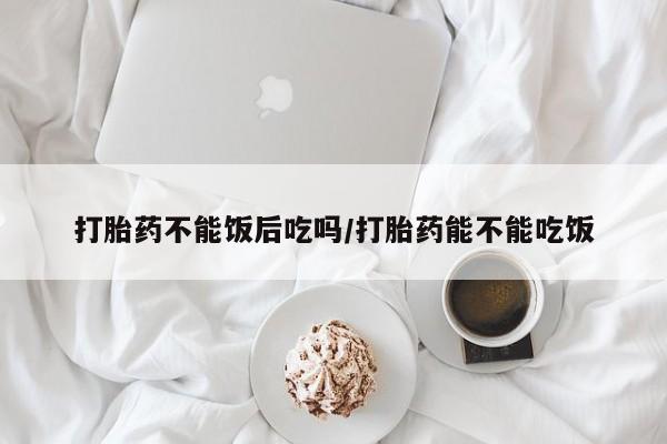 打胎药怎么买打胎药不能饭后吃吗/打胎药能不能吃饭