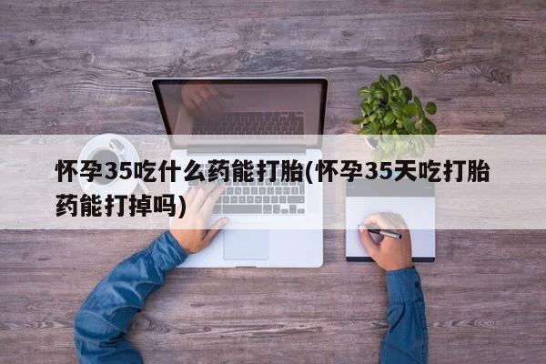 打胎药怎么买怀孕35吃什么药能打胎(怀孕35天吃打胎药能打掉吗)